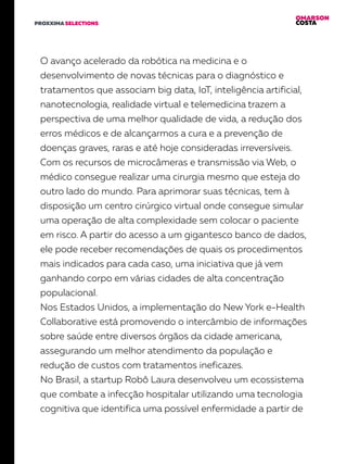 OMARSON
COSTAPROXXIMA SELECTIONS
O avanço acelerado da robótica na medicina e o
desenvolvimento de novas técnicas para o diagnóstico e
tratamentos que associam big data, IoT, inteligência artificial,
nanotecnologia, realidade virtual e telemedicina trazem a
perspectiva de uma melhor qualidade de vida, a redução dos
erros médicos e de alcançarmos a cura e a prevenção de
doenças graves, raras e até hoje consideradas irreversíveis.
Com os recursos de microcâmeras e transmissão via Web, o
médico consegue realizar uma cirurgia mesmo que esteja do
outro lado do mundo. Para aprimorar suas técnicas, tem à
disposição um centro cirúrgico virtual onde consegue simular
uma operação de alta complexidade sem colocar o paciente
em risco. A partir do acesso a um gigantesco banco de dados,
ele pode receber recomendações de quais os procedimentos
mais indicados para cada caso, uma iniciativa que já vem
ganhando corpo em várias cidades de alta concentração
populacional.
Nos Estados Unidos, a implementação do New York e-Health
Collaborative está promovendo o intercâmbio de informações
sobre saúde entre diversos órgãos da cidade americana,
assegurando um melhor atendimento da população e
redução de custos com tratamentos ineficazes.
No Brasil, a startup Robô Laura desenvolveu um ecossistema
que combate a infecção hospitalar utilizando uma tecnologia
cognitiva que identifica uma possível enfermidade a partir de
 