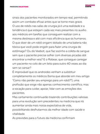 OMARSON
COSTAPROXXIMA SELECTIONS
sinais dos pacientes monitorados em tempo real, permitindo
assim um combate eficaz antes que se torne mais grave.
O uso de robôs nas salas de cirurgia já é uma realidade e a
tendência é que estejam cada vez mais presentes no auxílio
aos médicos em tarefas que conseguem realizar com a
mesma destreza e até com mais eficiência que os humanos.
O que dizer de um robô origami dotado de uma bateria não
tóxica que você pode engolir para fazer uma cirurgia de
estômago? Ou do Veebot, que faz sozinho a coleta de sangue
sem que o paciente precise sofrer com diversas picadas até
encontrar a melhor veia? E o Robear, que consegue carregar
um paciente no colo de um leito para outro 40 vezes ao dia
sem se cansar?
É improvável que os androides venham a substituir
completamente os médicos (tema que abordei em meu artigo
“Como não perder seu emprego para um robô?”), uma
profissão que exige não apenas conhecimento científico, mas
a vocação para cuidar, apoiar, lidar com as emoções dos
pacientes.
Mas certamente continuarão trazendo contribuições valiosas
para uma revolução sem precedentes na medicina que irá
aumentar ainda mais nossa expectativa de vida,
possibilitando desfrutarmos da melhor idade com saúde e
vitalidade.
As previsões para o futuro da medicina confirmam
 