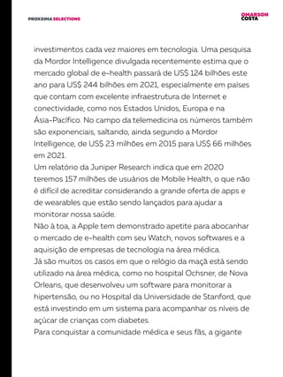 OMARSON
COSTAPROXXIMA SELECTIONS
investimentos cada vez maiores em tecnologia. Uma pesquisa
da Mordor Intelligence divulgada recentemente estima que o
mercado global de e-health passará de US$ 124 bilhões este
ano para US$ 244 bilhões em 2021, especialmente em países
que contam com excelente infraestrutura de Internet e
conectividade, como nos Estados Unidos, Europa e na
Ásia-Pacífico. No campo da telemedicina os números também
são exponenciais, saltando, ainda segundo a Mordor
Intelligence, de US$ 23 milhões em 2015 para US$ 66 milhões
em 2021.
Um relatório da Juniper Research indica que em 2020
teremos 157 milhões de usuários de Mobile Health, o que não
é difícil de acreditar considerando a grande oferta de apps e
de wearables que estão sendo lançados para ajudar a
monitorar nossa saúde.
Não à toa, a Apple tem demonstrado apetite para abocanhar
o mercado de e-health com seu Watch, novos softwares e a
aquisição de empresas de tecnologia na área médica.
Já são muitos os casos em que o relógio da maçã está sendo
utilizado na área médica, como no hospital Ochsner, de Nova
Orleans, que desenvolveu um software para monitorar a
hipertensão, ou no Hospital da Universidade de Stanford, que
está investindo em um sistema para acompanhar os níveis de
açúcar de crianças com diabetes.
Para conquistar a comunidade médica e seus fãs, a gigante
 