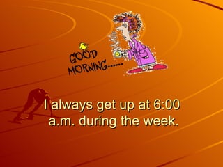 I always get up at 6:00  a.m. during the week. 