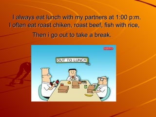 I always eat lunch with my partners at 1:00 p:m. I often eat roast chiken, roast beef, fish with rice, Then   i go out to take a break.   