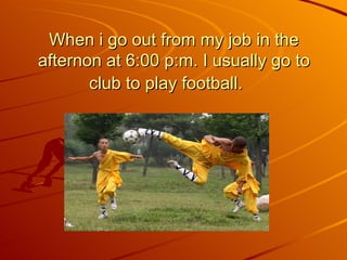 When i go out from my job in the afternon at 6:00 p:m. I usually go to club to play football.   