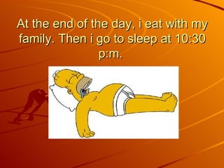 At the end of the day, i eat with my family. Then i go to sleep at 10:30 p:m.  