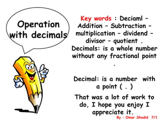 Operation
with decimals

Key words : Deciaml –
Addition – Subtraction –
multiplication – dividend –
divisor – quotient .
Decimals: is a whole number
without any fractional point
.
Decimal: is a number with
a point ( . )

That was a lot of work to
do, I hope you enjoy I
appreciate it.

By : Omar Shadid 7/1

 