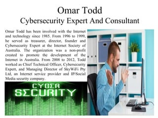 Omar Todd
Cybersecurity Expert And Consultant
Omar Todd has been involved with the Internet
and technology since 1985. From 1996 to 1999,
he served as treasurer, director, founder and
Cybersecurity Expert at the Internet Society of
Australia. The organization was a non-profit
created to promote the development of the
Internet in Australia. From 2008 to 2012, Todd
worked as Chief Technical Officer, Cybersecurity
Expert, and Managing Director of SkyWiFi Pty
Ltd, an Internet service provider and IP/Social
Media security company.
 