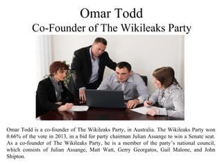 Omar Todd
Co-Founder of The Wikileaks Party
Omar Todd is a co-founder of The Wikileaks Party, in Australia. The Wikileaks Party won
0.66% of the vote in 2013, in a bid for party chairman Julian Assange to win a Senate seat.
As a co-founder of The Wikileaks Party, he is a member of the party’s national council,
which consists of Julian Assange, Matt Watt, Gerry Georgatos, Gail Malone, and John
Shipton.
 