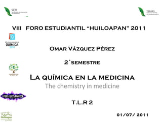 VIII  FORO ESTUDIANTIL “HUILOAPAN” 2011 Omar Vázquez Pérez 2˚semestre La química en la medicina The chemistry in medicine T.L.R 2 01/07/ 2011  