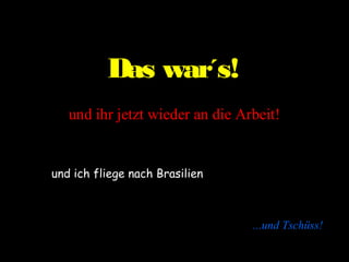 Das war´s!
   und ihr jetzt wieder an die Arbeit!


und ich fliege nach Brasilien



                                 ...und Tschüss!
 