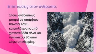 Επιπτώσεις στον άνθρωπο:
Στους ανθρώπους
μπορεί να υπάρξουν
θάνατοι λόγω
καταπλάκωσης από
χιονοστιβάδα αλλά και
γενικότεροι θάνατοι
λόγω υποθερμίας.
 