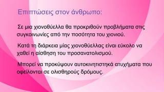 Επιπτώσεις στον άνθρωπο:
Σε μια χιονοθύελλα θα προκριθούν προβλήματα στις
συγκοινωνίες από την ποσότητα του χιονιού.
Κατά τη διάρκεια μίας χιονοθύελλας είναι εύκολο να
χαθεί η αίσθηση του προσανατολισμού.
Μπορεί να προκύψουν αυτοκινητιστηκά ατυχήματα που
οφείλονται σε ολισθηρούς δρόμους.
 
