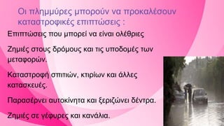 Οι πλημμύρες μπορούν να προκαλέσουν
καταστροφικές επιπτώσεις :
Επιπτώσεις που μπορεί να είναι ολέθριες
Ζημιές στους δρόμους και τις υποδομές των
μεταφορών.
Καταστροφή σπιτιών, κτιρίων και άλλες
κατασκευές.
Παρασέρνει αυτοκίνητα και ξεριζώνει δέντρα.
Ζημιές σε γέφυρες και κανάλια.
 