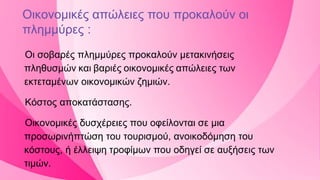 Οικονομικές απώλειες που προκαλούν οι
πλημμύρες :
Οι σοβαρές πλημμύρες προκαλούν μετακινήσεις
πληθυσμών και βαριές οικονομικές απώλειες των
εκτεταμένων οικονομικών ζημιών.
Κόστος αποκατάστασης.
Οικονομικές δυσχέρειες που οφείλονται σε μια
προσωρινήπτώση του τουρισμού, ανοικοδόμηση του
κόστους, ή έλλειψη τροφίμων που οδηγεί σε αυξήσεις των
τιμών.
 