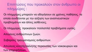 Επιπτώσεις που προκαλούν στον άνθρωπο οι
πλημμύρες :
Οι πλημμύρες μπορούν να οδηγήσουν σε χρόνιες παθήσεις, τα
οποία συνδέονται με την αύξηση των αναπνευστικών
προβλημάτων και άλλες ασθένειες.
Οι πλημμύρες προκαλούν πολλαπλά προβλήματα υγείας.
Απώλειες ανθρώπινων ζωών.
Σοβαρούς τραυματισμούς ανθρώπων.
Απώλειες κινητής/ακίνητης περιουσίας των νοικοκυριών και
των επιχειρήσεων.
 