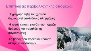 Η γρήγορη τήξη του χιονιού
δημιουργεί επικίνδυνες πλημμύρες
Η τυχόν έντονη χιονόπτωση φράζει
δρόμους και παραλύει τις
συγκοινωνίες
Το βάρος του προκαλεί θραύση
δέντρων και δικτύων
Επιπτώσεις περιβαλλοντικής απόψεως:
 