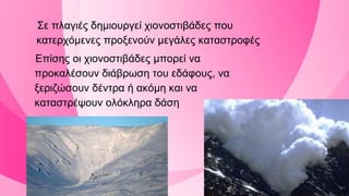 Σε πλαγιές δημιουργεί χιονοστιβάδες που
κατερχόμενες προξενούν μεγάλες καταστροφές
Επίσης οι χιονοστιβάδες μπορεί να
προκαλέσουν διάβρωση του εδάφους, να
ξεριζώσουν δέντρα ή ακόμη και να
καταστρέψουν ολόκληρα δάση
 