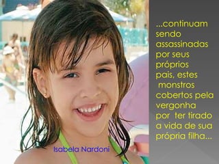 ...continuam
sendo
assassinadas
por seus
próprios
pais, estes
monstros
cobertos pela
vergonha
por ter tirado
a vida de sua
própria filha...
Isabela Nardoni
 