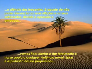 ...o silêncio dos inocentes, é aquele de não
poder denunciar as suas aflições e os seus
sofrimentos, devido a opressão e
ameaças...
...vamos ficar alertas e dar totalmente o
nosso apoio a qualquer violência moral, física
e espiritual a nossos pequeninos...
 