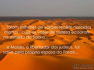 ...foram milhares de varões recém nascidos
mortos , cuja as vozes de tristeza ecoaram
no deserto do Saara...
...e Moisés, o libertador dos judeus, foi
salvo pela própria esposa do Faraó...
 