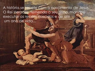 A história se repete com o nascimento de Jesus.
O Rei Herodes, temendo o seu reino, mandou
executar os recém nascidos e de até
um ano de vida...
 
