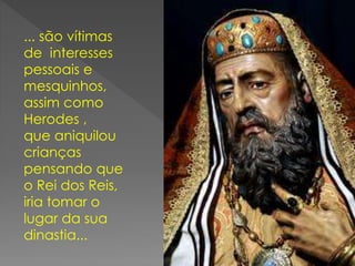 ... são vítimas
de interesses
pessoais e
mesquinhos,
assim como
Herodes ,
que aniquilou
crianças
pensando que
o Rei dos Reis,
iria tomar o
lugar da sua
dinastia...
 