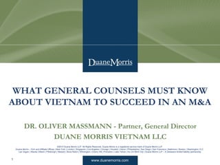 www.duanemorris.com
©2010 Duane Morris LLP. All Rights Reserved. Duane Morris is a registered service mark of Duane Morris LLP.
Duane Morris – Firm and Affiliate Offices | New York | London | Singapore | Los Angeles | Chicago | Houston | Hanoi | Philadelphia | San Diego | San Francisco | Baltimore | Boston | Washington, D.C.
Las Vegas | Atlanta | Miami | Pittsburgh | Newark | Boca Raton | Wilmington | Cherry Hill | Princeton | Lake Tahoe | Ho Chi Minh City | Duane Morris LLP – A Delaware limited liability partnership
DR. OLIVER MASSMANN - Partner, General Director
DUANE MORRIS VIETNAM LLC
WHAT GENERAL COUNSELS MUST KNOW
ABOUT VIETNAM TO SUCCEED IN AN M&A
1
 