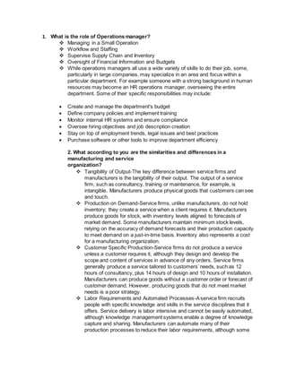 1. What is the role of Operations manager?
 Managing in a Small Operation
 Workflow and Staffing
 Supervise Supply Chain and Inventory
 Oversight of Financial Information and Budgets
 While operations managers all use a wide variety of skills to do their job, some,
particularly in large companies, may specialize in an area and focus within a
particular department. For example someone with a strong background in human
resources may become an HR operations manager, overseeing the entire
department. Some of their specific responsibilities may include:
 Create and manage the department's budget
 Define company policies and implement training
 Monitor internal HR systems and ensure compliance
 Oversee hiring objectives and job description creation
 Stay on top of employment trends, legal issues and best practices
 Purchase software or other tools to improve department efficiency
2. What according to you are the similarities and differences in a
manufacturing and service
organization?
 Tangibility of Output-The key difference between service firms and
manufacturers is the tangibility of their output. The output of a service
firm, such as consultancy, training or maintenance, for example, is
intangible. Manufacturers produce physical goods that customers can see
and touch.
 Production on Demand-Service firms, unlike manufacturers, do not hold
inventory; they create a service when a client requires it. Manufacturers
produce goods for stock, with inventory levels aligned to forecasts of
market demand. Some manufacturers maintain minimum stock levels,
relying on the accuracy of demand forecasts and their production capacity
to meet demand on a just-in-time basis. Inventory also represents a cost
for a manufacturing organization.
 Customer Specific Production-Service firms do not produce a service
unless a customer requires it, although they design and develop the
scope and content of services in advance of any orders. Service firms
generally produce a service tailored to customers’ needs, such as 12
hours of consultancy, plus 14 hours of design and 10 hours of installation.
Manufacturers can produce goods without a customer order or forecast of
customer demand. However, producing goods that do not meet market
needs is a poor strategy.
 Labor Requirements and Automated Processes-Aservice firm recruits
people with specific knowledge and skills in the service disciplines that it
offers. Service delivery is labor intensive and cannot be easily automated,
although knowledge management systems enable a degree of knowledge
capture and sharing. Manufacturers can automate many of their
production processes to reduce their labor requirements, although some
 