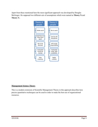 Apart from these mentioned here the most significant approach was developed by Douglas
McGregor. He supposed two different sets of assumptions which were named as Theory X and
Theory Y.

                              Theory X          Theory Y
                               people            people

                                Dislike work      like to work


                               need force to
                                                  Can be self
                                make them
                                                  disciplined
                                  work


                                 like to be       will accept
                                  directed       responsibility


                                motivated         motivated
                                mainly by         under right
                                 money            conditions


                                   little           highly
                                 creativity        creative




Management Science Theory

This is a modern extension of Scientific Management Theory in this approach describes how
precise quantitative techniques can be used in order to make the best use of organizational
resources.




101414G                                                                                  Page 4
 