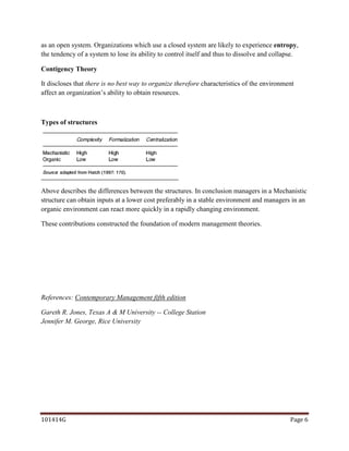 as an open system. Organizations which use a closed system are likely to experience entropy,
the tendency of a system to lose its ability to control itself and thus to dissolve and collapse.

Contigency Theory

It discloses that there is no best way to organize therefore characteristics of the environment
affect an organization’s ability to obtain resources.



Types of structures




Above describes the differences between the structures. In conclusion managers in a Mechanistic
structure can obtain inputs at a lower cost preferably in a stable environment and managers in an
organic environment can react more quickly in a rapidly changing environment.

These contributions constructed the foundation of modern management theories.




References: Contemporary Management fifth edition

Gareth R. Jones, Texas A & M University -- College Station
Jennifer M. George, Rice University




101414G                                                                                      Page 6
 