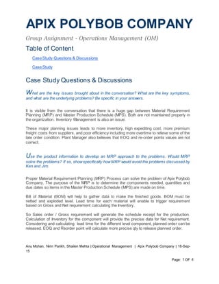 APIX POLYBOB COMPANY
Group Assignment - Operations Management (OM)
Anu Mohan, Nirin Parikh, Shailen Mehta | Operational Management | Apix Polybob Company | 18-Sep-
15
Page: 1 OF 4
Table of Content
Case Study Questions & Discussions
Case Study
Case Study Questions & Discussions
What are the key issues brought about in the conversation? What are the key symptoms,
and what are the underlying problems? Be specific in your answers.
It is visible from the conversation that there is a huge gap between Material Requirement
Planning (MRP) and Master Production Schedule (MPS). Both are not maintained properly in
the organization. Inventory Management is also an issue.
These major planning issues leads to more inventory, high expediting cost, more premium
freight costs from suppliers, and poor efficiency including more overtime to relieve some of the
late order condition. Plant Manager also believes that EOQ and re-order points values are not
correct.
Use the product information to develop an MRP approach to the problems. Would MRP
solve the problems? If so, showspecifically howMRP would avoid the problems discussed by
Ken and Jim.
Proper Material Requirement Planning (MRP) Process can solve the problem of Apix Polybob
Company. The purpose of the MRP is to determine the components needed, quantities and
due dates so items in the Master Production Schedule (MPS) are made on time.
Bill of Material (BOM) will help to gather data to make the finished goods. BOM must be
netted and exploded level. Lead time for each material will enable to trigger requirement
based on Gross and Net requirement calculating the Inventory.
So Sales order / Gross requirement will generate the schedule receipt for the production.
Calculation of Inventory for the component will provide the precise data for Net requirement.
Considering and calculating lead time for the different level component, planned order can be
released. EOQ and Reorder point will calculate more precise qty to release planned order.
 
