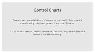 Control Charts
Control charts are a statistical process control tool used to determine if a
manufacturing or business process is in a state of control.
It is more appropriate to say that the control charts are the graphical device for
Statistical Process Monitoring.
 