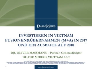 www.duanemorris.com
©2010 Duane Morris LLP. All Rights Reserved. Duane Morris is a registered service mark of Duane Morris LLP.
Duane Morris – Firm and Affiliate Offices | New York | London | Singapore | Los Angeles | Chicago | Houston | Hanoi | Philadelphia | San Diego | San Francisco | Baltimore | Boston | Washington, D.C.
Las Vegas | Atlanta | Miami | Pittsburgh | Newark | Boca Raton | Wilmington | Cherry Hill | Princeton | Lake Tahoe | Ho Chi Minh City | Duane Morris LLP – A Delaware limited liability partnership
DR. OLIVER MASSMANN - Partner, Generaldirektor
DUANE MORRIS VIETNAM LLC
INVESTIEREN IN VIETNAM
FUSIONEN&ÜBERNAHMEN (M+A) IN 2017
UND EIN AUSBLICK AUF 2018
1
 