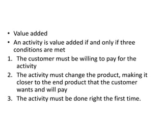 • Value added
• An activity is value added if and only if three
  conditions are met
1. The customer must be willing to pay for the
   activity
2. The activity must change the product, making it
   closer to the end product that the customer
   wants and will pay
3. The activity must be done right the first time.
 
