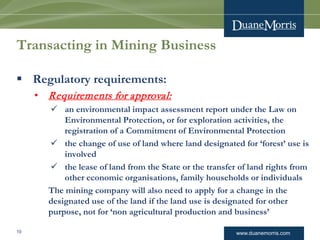 www.duanemorris.com
Transacting in Mining Business
 Regulatory requirements:
• Requirements for approval:
 an environmental impact assessment report under the Law on
Environmental Protection, or for exploration activities, the
registration of a Commitment of Environmental Protection
 the change of use of land where land designated for ‘forest’ use is
involved
 the lease of land from the State or the transfer of land rights from
other economic organisations, family households or individuals
The mining company will also need to apply for a change in the
designated use of the land if the land use is designated for other
purpose, not for ‘non agricultural production and business’
10
 