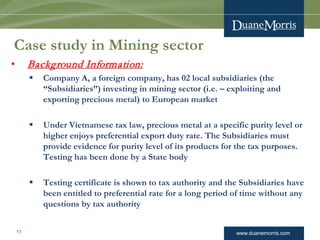 www.duanemorris.com
Case study in Mining sector
• Background Information:
 Company A, a foreign company, has 02 local subsidiaries (the
“Subsidiaries”) investing in mining sector (i.e. – exploiting and
exporting precious metal) to European market
 Under Vietnamese tax law, precious metal at a specific purity level or
higher enjoys preferential export duty rate. The Subsidiaries must
provide evidence for purity level of its products for the tax purposes.
Testing has been done by a State body
 Testing certificate is shown to tax authority and the Subsidiaries have
been entitled to preferential rate for a long period of time without any
questions by tax authority
11
 