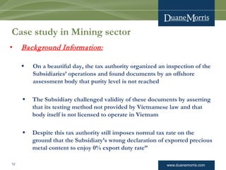www.duanemorris.com
Case study in Mining sector
• Background Information:
 On a beautiful day, the tax authority organized an inspection of the
Subsidiaries’ operations and found documents by an offshore
assessment body that purity level is not reached
 The Subsidiary challenged validity of these documents by asserting
that its testing method not provided by Vietnamese law and that
body itself is not licensed to operate in Vietnam
 Despite this tax authority still imposes normal tax rate on the
ground that the Subsidiary’s wrong declaration of exported precious
metal content to enjoy 0% export duty rate”
12
 
