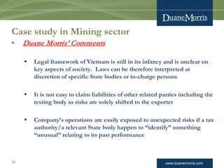www.duanemorris.com
Case study in Mining sector
• Duane Morris’ Comments
 Legal framework of Vietnam is still in its infancy and is unclear on
key aspects of society. Laws can be therefore interpreted at
discretion of specific State bodies or in-charge persons
 It is not easy to claim liabilities of other related parties including the
testing body as risks are solely shifted to the exporter
 Company’s operations are easily exposed to unexpected risks if a tax
authority/a relevant State body happen to “identify” something
“unusual” relating to its past performance
13
 