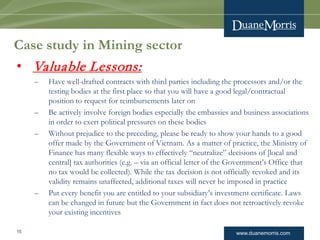 www.duanemorris.com
Case study in Mining sector
• Valuable Lessons:
– Have well-drafted contracts with third parties including the processors and/or the
testing bodies at the first place so that you will have a good legal/contractual
position to request for reimbursements later on
– Be actively involve foreign bodies especially the embassies and business associations
in order to exert political pressures on these bodies
– Without prejudice to the preceding, please be ready to show your hands to a good
offer made by the Government of Vietnam. As a matter of practice, the Ministry of
Finance has many flexible ways to effectively “neutralize” decisions of [local and
central] tax authorities (e.g. – via an official letter of the Government’s Office that
no tax would be collected). While the tax decision is not officially revoked and its
validity remains unaffected, additional taxes will never be imposed in practice
– Put every benefit you are entitled to your subsidiary’s investment certificate. Laws
can be changed in future but the Government in fact does not retroactively revoke
your existing incentives
15
 