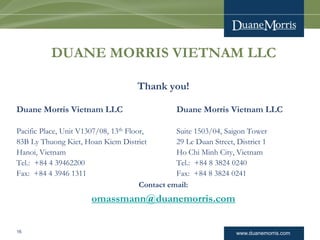 www.duanemorris.com
DUANE MORRIS VIETNAM LLC
Thank you!
Duane Morris Vietnam LLC Duane Morris Vietnam LLC
Pacific Place, Unit V1307/08, 13th Floor, Suite 1503/04, Saigon Tower
83B Ly Thuong Kiet, Hoan Kiem District 29 Le Duan Street, District 1
Hanoi, Vietnam Ho Chi Minh City, Vietnam
Tel.: +84 4 39462200 Tel.: +84 8 3824 0240
Fax: +84 4 3946 1311 Fax: +84 8 3824 0241
Contact email:
omassmann@duanemorris.com
16
 