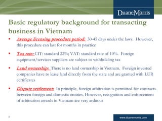 www.duanemorris.com
Basic regulatory background for transacting
business in Vietnam
 Average licensing procedure period: 30-45 days under the laws. However,
this procedure can last for months in practice
 Tax rate: CIT: standard 22%; VAT: standard rate of 10%. Foreign
equipment/services suppliers are subject to withholding tax
 Land ownership: There is no land ownership in Vietnam. Foreign invested
companies have to lease land directly from the state and are granted with LUR
certificates
 Dispute settlement: In principle, foreign arbitration is permitted for contracts
between foreign and domestic entities. However, recognition and enforcement
of arbitration awards in Vietnam are very arduous
3
 