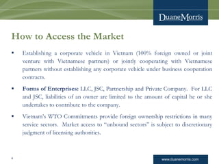 www.duanemorris.com
How to Access the Market
 Establishing a corporate vehicle in Vietnam (100% foreign owned or joint
venture with Vietnamese partners) or jointly cooperating with Vietnamese
partners without establishing any corporate vehicle under business cooperation
contracts.
 Forms of Enterprises: LLC, JSC, Partnership and Private Company. For LLC
and JSC, liabilities of an owner are limited to the amount of capital he or she
undertakes to contribute to the company.
 Vietnam’s WTO Commitments provide foreign ownership restrictions in many
service sectors. Market access to “unbound sectors” is subject to discretionary
judgment of licensing authorities.
4
 