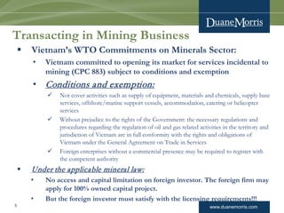 www.duanemorris.com
Transacting in Mining Business
 Vietnam’s WTO Commitments on Minerals Sector:
• Vietnam committed to opening its market for services incidental to
mining (CPC 883) subject to conditions and exemption
• Conditions and exemption:
 Not cover activities such as supply of equipment, materials and chemicals, supply base
services, offshore/marine support vessels, accommodation, catering or helicopter
services
 Without prejudice to the rights of the Government: the necessary regulations and
procedures regarding the regulation of oil and gas related activities in the territory and
jurisdiction of Vietnam are in full conformity with the rights and obligations of
Vietnam under the General Agreement on Trade in Services
 Foreign enterprises without a commercial presence may be required to register with
the competent authority
 Under the applicable mineral law:
• No access and capital limitation on foreign investor. The foreign firm may
apply for 100% owned capital project.
• But the foreign investor must satisfy with the licensing requirements!!!
5
 