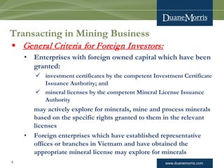 www.duanemorris.com
Transacting in Mining Business
 General Criteria for Foreign Investors:
• Enterprises with foreign owned capital which have been
granted:
 investment certificates by the competent Investment Certificate
Issuance Authority; and
 mineral licenses by the competent Mineral License Issuance
Authority
may actively explore for minerals, mine and process minerals
based on the specific rights granted to them in the relevant
licenses
• Foreign enterprises which have established representative
offices or branches in Vietnam and have obtained the
appropriate mineral license may explore for minerals
6
 