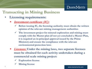 www.duanemorris.com
Transacting in Mining Business
• Licensing requirements:
 Investment certificate (IC):
 Before issuing IC, the licensing authority must obtain the written
opinion of the relevant mining management authorities
 The investment project for mineral exploration and mining must
comply with the Master plan (if not yet concluded a Master Plan,
it is required an in-principal approval issued by the Prime
Minister) and ensure the compliance with the relevant
environmental protection laws
 Licenses: Under the mining laws, two separate licenses
must be obtained for each activity undertaken during a
commercial scale mining project:
 Exploration license
 Mining license
7
 