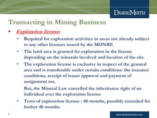 www.duanemorris.com
Transacting in Mining Business
 Exploration license:
• Required for exploration activities in areas not already subject
to any other licenses issued by the MONRE
• The land area is granted for exploration in the license
depending on the minerals involved and location of the site
• The exploration license is exclusive in respect of the granted
area and is transferable under certain conditions: the issuance
conditions, receipt of issuer approval and payment of
assignment tax.
But, the Mineral Law cancelled the inheritance right of an
individual over the exploration license
• Term of exploration license : 48 months, possibly extended for
further 48 months
8
 