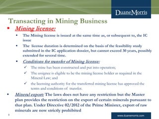 www.duanemorris.com
Transacting in Mining Business
 Mining license:
 The Mining license is issued at the same time as, or subsequent to, the IC
issue
 The license duration is determined on the basis of the feasibility study
submitted in the IC application dossier, but cannot exceed 30 years, possibly
extended for several time.
 Conditions for transfer of Mining license:
 The mine has been constructed and put into operation;
 The assignee is eligible to be the mining license holder as required in the
Mineral Law; and
 the licensing authority for the transferred mining license has approved the
terms and conditions of transfer.
 Mineral export: The laws does not have any restriction but the Master
plan provides the restriction on the export of certain minerals pursuant to
that plan. Under Directive 02/2012 of the Prime Minister, export of raw
minerals are now strictly prohibited
9
 