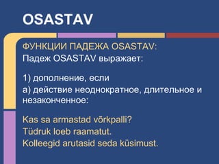 ФУНКЦИИ ПАДЕЖА OSASTAV:
Падеж OSASTAV выражает:
1) дополнение, если
a) действие неоднократное, длительное и
незаконченное:
Kas sa armastad võrkpalli?
Tüdruk loeb raamatut.
Kolleegid arutasid seda küsimust.
OSASTAV
 
