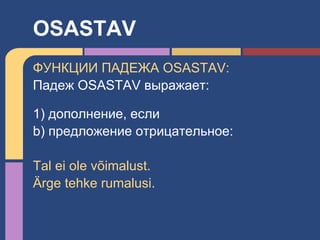 ФУНКЦИИ ПАДЕЖА OSASTAV:
Падеж OSASTAV выражает:
1) дополнение, если
b) предложение отрицательное:
Tal ei ole võimalust.
Ärge tehke rumalusi.
OSASTAV
 