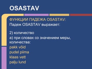 ФУНКЦИИ ПАДЕЖА OSASTAV:
Падеж OSASTAV выражает:
2) количество
a) при словах со значением меры,
количества:
pakk võid
pudel piima
klaas vett
palju lund
OSASTAV
 