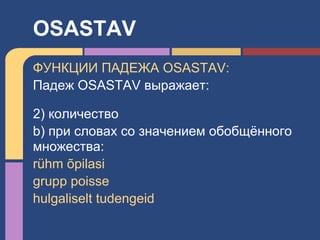 ФУНКЦИИ ПАДЕЖА OSASTAV:
Падеж OSASTAV выражает:
2) количество
b) при словах со значением обобщённого
множества:
rühm õpilasi
grupp poisse
hulgaliselt tudengeid
OSASTAV
 