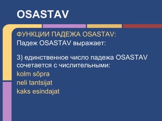 ФУНКЦИИ ПАДЕЖА OSASTAV:
Падеж OSASTAV выражает:
3) единственное число падежа OSASTAV
сочетается с числительными:
kolm sõpra
neli tantsijat
kaks esindajat
OSASTAV
 